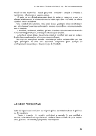 ÉTICA E DEONTOLOGIA PROFISSIONAL (E.D.P) – MSc.Econ. Pedro Batumenga

possuir-se uma macrocélula social que possa coordenar e ensejar a liberdade, o
crescimento e o bem-estar de todas as demais.
O social em si, o Estado como decorrência do social, as classes, os grupos e as
relações próximas entre os seres criam deveres éticos específicos e definidos em relação
à conduta relativa a cada um.
Uma sociedade absolutamente eficaz e um Estado igualmente eficaz são abstrações
que a teoria deve buscar nas configurações teóricas, nos modelos a serem construídos
para as condutas.
A realidade, mostra-nos, também, que não existem sociedades constituídas total e
exclusivamente por virtuosos, nem só por células sociais eficazes.
A tarefa da ciência ética e das ciências sociais é contribuir para que tais estágios
desejáveis sejam alcançados, pelo menos, quase totalmente.
Isto implica a produção de modelos científicos que podem ser construídos para que
sejam paradigmas de uma nova sociedade, conquistada pelos esforços do
aperfeiçoamento das condutas e da consecução da felicidade.

V. DEVERES PROFISSIONAIS
Todas as capacidades necessárias ou exigíveis para o desempenho eficaz da profissão
são deveres éticos.
Sendo o propósito do exercício profissional a prestação de uma qualidade a
terceiros, todas as qualidades pertinentes à satisfação da necessidade, de quem requer a
tarefa, possam a ser uma obrigação perante o desempenho.

26

 