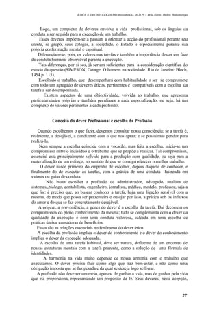 ÉTICA E DEONTOLOGIA PROFISSIONAL (E.D.P) – MSc.Econ. Pedro Batumenga

Logo, um complexo de deveres envolve a vida profissional, sob os ângulos da
conduta a ser seguida para a execução de um trabalho.
Esses deveres impõem-se a passam a orientar a acção do profissional perante seu
utente, se grupo, seus colegas, a sociedade, o Estado e especialmente perante sua
própria conformação mental e espiritual.
Diferenciam-se, pois, os valores nas tarefas e também a importância destas em face
da conduta humana observável perante a execução.
Tais diferenças, por si sós, já seriam suficientes para a consideração científica do
estudo da questão (SIMPSON, George. O homem na sociedade. Rio de Janeiro: Bloch,
1954.p. 115).
Escolhido o trabalho, que desempenhará com habitualidade o ser se compromete
com todo um agregado de deveres éticos, pertinentes e compatíveis com a escolha da
tarefa a ser desempenhada.
Existem aspectos de uma objectividade, volvida ao trabalho, que apresenta
particularidades próprias e também peculiares a cada especialização, ou seja, há um
complexo de valores pertinentes a cada profissão.
Conceito do dever Profissional e escolha da Profissão
Quando escolhemos o que fazer, devemos consultar nossa consciência: se a tarefa é,
realmente, a desejável, a condizente com o que nos apraz, e se possuímos pendor para
realizá-la.
Nem sempre a escolha coincide com a vocação, mas feita a escolha, inicia-se um
compromisso entre o individuo e o trabalho que se propõe a realizar. Tal compromisso,
essencial está principalmente volvido para a produção com qualidade, ou seja para a
materialização de um esforço, no sentido de que se consiga oferecer o melhor trabalho.
O dever nasce primeiro do empenho de escolher, depois daquele de conhecer, e
finalmente do de executar as tarefas, com a prática de uma conduta lastreada em
valores ou guias de conduta.
Não basta escolher a profissão de administrador, advogado, analista de
sistemas,,biólogo, contabilista, engenheiro, jornalista, médico, modelo, professor, seja a
que for: é preciso que, ao buscar conhecer a tarefa, haja uma ligação sensível com a
mesma, de modo que possa ser prazenteira e ensejar por isso, a prática sob os influxos
do amor e do que se faz concretamente desejável.
A origem, a proveniência, a genes do dever é a escolha da tarefa. Daí decorrem os
compromissos do pleno conhecimento da mesma; tudo se complementa com o dever da
qualidade da execução e com uma conduta valorosa, calcada em uma escolha de
práticas úteis e causadoras de benefícios.
Essas são as relações essenciais no fenómeno do dever ético.
A escolha da profissão implica o dever do conhecimento e o dever do conhecimento
implica o dever da execução adequada.
A escolha de uma tarefa habitual, deve ser natura, defluente de um encontro de
nossas estruturas mentais com a tarefa prazente, como a solução de uma fórmula de
identidades.
A harmonia na vida muito depende de nossa armonia com o trabalho que
executamos. O dever precisa fluir como algo que traz bem-estar, e não como uma
obrigação imposta que se faz pesada e da qual se deseja logo se livrar.
A profissão não deve ser um meio, apenas, de ganhar a vida, mas de ganhar pela vida
que ela proporciona, representando um propósito de fé. Seus deveres, nesta acepção,

27

 