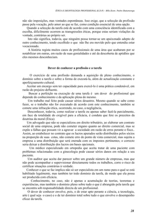 ÉTICA E DEONTOLOGIA PROFISSIONAL (E.D.P) – MSc.Econ. Pedro Batumenga

não são imposições, mas vontades espontâneas. Isso exige, que a selecção da profissão
passe pela vocação, pelo amor ao que se faz, como condição essencial de uma opção.
Quando a selecção da tarefa está de acordo com uma consciência identificada com a
escolha, dificilmente ocorrem as transgressões éticas, porque estas seriam violações da
vontade, contrárias ao próprio ser.
Isto não significa, todavia, que ninguém possa tornar-se um apaixonado adepto de
outro conhecimento, tendo escolhido o que não lhe era movido pelo que entendia estar
vocacionado.
A história regista muitos casos de profissionais de uma área que acabaram por se
notabilizar em outras, em razão de suas genialidades e até da descoberta de aptidões que
eles mesmos desconheciam.
Dever de conhecer a profissão e a tarefa
O exercício de uma profissão demanda a aquisição de pleno conhecimento, o
domínio sobre a tarefa e sobre a forma de executá-la, além de actualização constante e
aperfeiçoamento cultural.
Aceitar um encargo sem ter capacidade para exercê-lo é uma prática condenável, em
razão do prejuízo defluente.
Buscar a perfeição na execução de uma tarefa é um dever do profissional que
depende do conhecimento e da aplicação plena do mesmo.
Um trabalho mal feito pode causar sérios desastres. Mesmo quando se sabe como
fazer, se o trabalho não for executado de acordo com este conhecimento, também se
comete uma infracção ética, ocorrendo, no caso, a negligência,
Desconhecer, todavia, como realizar a tarefa ou apenas saber fazê-la parcialmente,
em face da totalidade do exigível para a eficácia, é conduta que fere os preceitos da
doutrina da moral (Ética).
Um advogado que não se especializou em direito tributário, ao elaborar um contrato
social de uma empresa, pode não cometer engano quanto ao direito comercial, mas se
expõe a falhas que possam vir a agravar a sociedade em razão de erros perante o fisco..
Assim, ao estabelecer no contrato que os lucros apurados serão distribuídos pelos sócios
na proporção de suas cotas, não comete erro do ponto de vista comercial, mas sujeita a
empresa a uma distribuição que será onerada com os impostos pertinentes; o correcto
seria deixar a distribuição dos lucros em bases opcionais.
Um médico especializado em ortopedia que aceita tratar de uma paciente com
problemas relacionadas com a ginecologia pode causar sérios danos em relação a seu
paciente.
Um auditor que aceita dar parecer sobre um grande número de empresas, mas que
não pode acompanhar e supervisionar directamente todos os trabalhos, corre o risco de
certificar situações contrárias à verdade.
Conhecer o que se faz implica não só ser especialista em um ramo para o qual se está
habilitado legalmente, mas também ter todo domínio da tarefa, de modo que ela possa
ser produzida com eficácia.
Conhecimento, no caso, não é apenas a acumulação de teorias, teoremas e
experiências, mas também o domínio pleno sobre tudo o que é abrangido pela tarefa que
se encontra sob responsabilidade directa de um profissional.
O dever de conhecer envolve, pois, o de estar apto perante a ciência, a tecnologia,
arte ( qual seja o caso) e o de ter domínio total sobre tudo o que envolve o desempenho
eficaz da tarefa.

28

 