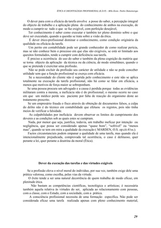 ÉTICA E DEONTOLOGIA PROFISSIONAL (E.D.P) – MSc.Econ. Pedro Batumenga

O dever para com a eficácia da tarefa envolve a posse do saber, a percepção integral
do objecto de trabalho e a aplicação plena do conhecimento de ambos na execução, de
modo a cumprir-se tudo o que se faz exigível, com perfeição desejável,
Ter conhecimento é saber como executar e também ter pleno domínio sobre o que
deve ser executado, quando a questão se trata sobre a visão da ética.
É dever ético-profissional dominar o conhecimento, como condição originária da
qualidade ou eficácia da tarefa.
Um perito em contabilidade pode ser grande conhecedor de como realizar perícia,
mas se não conhece bem o processo em que elas são exigíveis, se está só limitado aos
quesitos formulados, tende a cumprir com deficiência sua tarefa.
É preciso a ocorrência do uso do saber e também da plena cognição da matéria que
se torna objecto da aplicação da técnica ou da ciência, de modo simultâneo, quando o
que se pretende é exercitar uma profissão.
Não se pode excluir da profissão seu carácter de utilidade e não se pode conceber
utilidade sem que a função profissional se exerça com eficácia.
Se a necessidade do cliente não é suprida pelo conhecimento e este não se aplica
totalmente na execução da tarefa profissional, não há como se falar em eficácia, a
menos que motivos de força maior se sobreponham.
Se uma pessoa procura um advogado e a causa é perdida porque todas as evidências
militaram contra a mesma, a ineficácia não é do profissional; o mesmo ocorre no caso
em que um médico perde seu paciente por falta de reacção do organismo deste ao
tratamento prescrito.
Se um empresário frauda o fisco através de obtenção de documentos falsos, a culpa
do delito não é do técnico em contabilidade que efetuou os registos, pois não tinha
meios de verificar a falsidade.
As culpabilidades por ineficácia devem observar os limites do cumprimento dos
deveres e as condições sob as quais estes se cumpram.
Nada, por menor que seja, justifica, todavia, um trabalho ineficaz por intenção ou
negligência, que possa ser considerado apenas “quase bom”, “sofrível” ou “menos
mau”, quando se tem em mira a qualidade da execução ( MARDEN, O.S. op.cit.41ss.).
Factos circunstanciais podem empanar a qualidade de uma tarefa, mas quando ela é
intencionalmente prejudicada, comprovada tal ocorrência, o caso é delituoso, quer
perante a lei, quer perante a doutrina da moral (Ética).

Dever da execução das tarefas e das virtudes exigíveis
Se a profissão eleva o nível moral do individuo, por sua vez, também exige dele uma
prática valorosa, como escolha, pelas vias da virtude.
O êxito tende a ser uma natural decorrência de quem trabalha de modo eficaz, em
plenitude ética.
Não bastam as competências científicas, tecnológica e artísticas; é necessária
também aquela relativa ás virtudes do ser, aplicada ao relacionamento com pessoas,
com a classe, com o Estado, com a sociedade, com a prática.
A consciência profissional necessita de uma formação específica. Não pode ser
considerada eficaz uma tarefa realizada apenas com pleno conhecimento material,

29

 