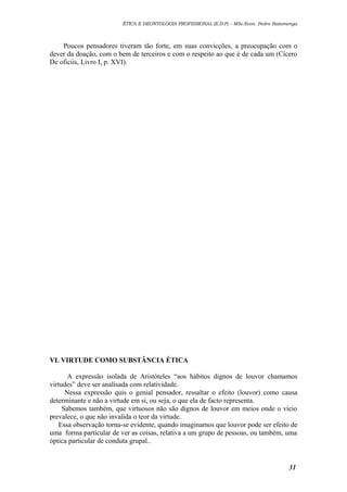 ÉTICA E DEONTOLOGIA PROFISSIONAL (E.D.P) – MSc.Econ. Pedro Batumenga

Poucos pensadores tiveram tão forte, em suas convicções, a preocupação com o
dever da doação, com o bem de terceiros e com o respeito ao que é de cada um (Cícero
De oficiis, Livro I, p. XVI).

VI. VIRTUDE COMO SUBSTÂNCIA ÉTICA
A expressão isolada de Aristóteles “aos hábitos dignos de louvor chamamos
virtudes” deve ser analisada com relatividade.
Nessa expressão quis o genial pensador, ressaltar o efeito (louvor) como causa
determinante e não a virtude em si, ou seja, o que ela de facto representa.
Sabemos também, que virtuosos não são dignos de louvor em meios onde o vício
prevalece, o que não invalida o teor da virtude.
Essa observação torna-se evidente, quando imaginamos que louvor pode ser efeito de
uma forma particular de ver as coisas, relativa a um grupo de pessoas, ou também, uma
óptica particular de conduta grupal..

31

 