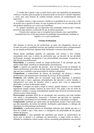 ÉTICA E DEONTOLOGIA PROFISSIONAL (E.D.P) – MSc.Econ. Pedro Batumenga

A virtude não é apenas o que se pode louvar, pois, isto dependeria de parametrias
variáveis e incertas; para um grupo de assassinos pode ser louvável o atirador impiedoso
e veloz, mas, para homens de conduta humana correcta, tal comportamento seria
reprovável.
A conduta virtuosa, é algo essencial e estriba-se na qualidade do ser em viver a vida
de acordo com a natureza da alma, ou seja, na prática do amor, em seu sentido pleno de
não produzir malefícios a si e nem a sua semelhante.
É o próprio Aristóteles que em digressões mais profundas evidencia que a virtude
provém de algo intuitivo, na direcção do que de íntimo possuímos.
Virtuoso não é apenas o que se comporta louvavelmente, mas o que também
recebendo louvores os tem provenientes de qualidades transcendentais, fundadas no
respeito a si e a seus semelhantes.
Virtudes Profissionais
Não obstante os deveres de um profissional, os quais são obrigatórios, devem ser
levadas em conta as qualidades pessoais que também concorrem para o enriquecimento
de sua atuação profissional, algumas delas facilitando o exercício da profissão.
Muitas destas qualidades poderão ser adquiridas com esforço e boa vontade,
aumentando neste caso o mérito do profissional que, no decorrer de sua atividade
profissional, consegue incorporá-las à sua personalidade, procurando vivenciá-las ao
lado dos deveres profissionais.
Honestidade: é a primeira virtude no campo profissional. É um princípio que não
admite relatividade, tolerância ou interpretações circunstanciais.
Sigilo: o respeito aos segredos das pessoas, deve ser desenvolvido na formação de
futuros profissionais, pois trata-se de algo muito importante. Uma informação sigilosa é
algo que nos é confiado e cuja preservação de silêncio é obrigatória.
Competência: o conhecimento da ciência, da tecnologia, das técnicas e práticas
profissionais é pré-requisito para a prestação de serviços de boa qualidade.
Prudência: todo trabalho, para ser executado, exige muita segurança. A prudência
contribui para a maior segurança, principalmente das decisões a serem tomadas; é
indispensável nos casos de decisões sérias e graves, pois evita os julgamentos
apressados e as lutas ou discussões inúteis.
Coragem: A coragem nos ajuda a reagir às críticas, quando injustas, e a nos defender
dignamente quando estamos cônscios de nosso dever. Nos ajuda a não ter medo de
defender a verdade e a justiça, principalmente quando estas forem de real interesse para
outrem ou para o bem comum.
Perseverança: qualidade difícil de ser encontrada, mas necessária, pois todo trabalho
está sujeito a incompreensões, insucessos e fracassos que precisam ser superados,
prosseguindo o profissional em seu trabalho, sem entregar-se a decepções ou mágoas
Compreensão: qualidade que ajuda muito um profissional, porque é bem aceito pelos
que dele dependem, em termos de trabalho, facilitando a aproximação e o diálogo, tão
importante no relacionamento profissional.
Humildade: o profissional precisa ter humildade suficiente para admitir que não é o
dono da verdade e que o bom senso e a inteligência são propriedade de um grande
número de pessoas.
Imparcialidade: é uma qualidade tão importante que assume as características do
dever, pois se destina a se contrapor aos preconceitos, a reagir contra os mitos, a
defender os verdadeiros valores sociais e éticos, assumindo principalmente uma posição

32

 