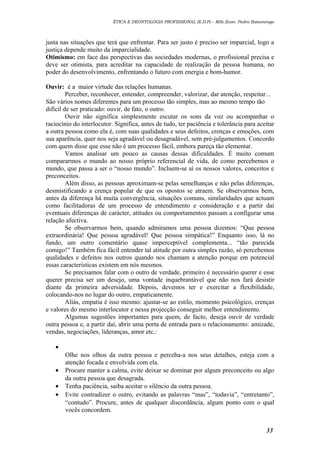 ÉTICA E DEONTOLOGIA PROFISSIONAL (E.D.P) – MSc.Econ. Pedro Batumenga

justa nas situações que terá que enfrentar. Para ser justo é preciso ser imparcial, logo a
justiça depende muito da imparcialidade.
Otimismo: em face das perspectivas das sociedades modernas, o profissional precisa e
deve ser otimista, para acreditar na capacidade de realização da pessoa humana, no
poder do desenvolvimento, enfrentando o futuro com energia e bom-humor.
Ouvir: é a maior virtude das relações humanas.
Perceber, reconhecer, entender, compreender, valorizar, dar atenção, respeitar...
São vários nomes diferentes para um processo tão simples, mas ao mesmo tempo tão
difícil de ser praticado: ouvir, de fato, o outro.
Ouvir não significa simplesmente escutar os sons da voz ou acompanhar o
raciocínio do interlocutor. Significa, antes de tudo, ter paciência e tolerância para aceitar
a outra pessoa como ela é, com suas qualidades e seus defeitos, crenças e emoções, com
sua aparência, quer nos seja agradável ou desagradável, sem pré-julgamentos. Concordo
com quem disse que esse não é um processo fácil, embora pareça tão elementar.
Vamos analisar um pouco as causas dessas dificuldades. É muito comum
compararmos o mundo ao nosso próprio referencial de vida, de como percebemos o
mundo, que passa a ser o “nosso mundo”. Incluem-se aí os nossos valores, conceitos e
preconceitos.
Além disso, as pessoas aproximam-se pelas semelhanças e não pelas diferenças,
desmistificando a crença popular de que os opostos se atraem. Se observarmos bem,
antes da diferença há muita convergência, situações comuns, similaridades que actuam
como facilitadoras de um processo de entendimento e consideração e a partir daí
eventuais diferenças de carácter, atitudes ou comportamentos passam a configurar uma
relação afectiva.
Se observarmos bem, quando admiramos uma pessoa dizemos: “Que pessoa
extraordinária! Que pessoa agradável! Que pessoa simpática!” Enquanto isso, lá no
fundo, um outro comentário quase imperceptível complementa... “tão parecida
comigo!” Também fica fácil entender tal atitude por outra simples razão, só percebemos
qualidades e defeitos nos outros quando nos chamam a atenção porque em potencial
essas características existem em nós mesmos.
Se precisamos falar com o outro de verdade, primeiro é necessário querer e esse
querer precisa ser um desejo, uma vontade inquebrantável que não nos fará desistir
diante da primeira adversidade. Depois, devemos ter e exercitar a flexibilidade,
colocando-nos no lugar do outro, empaticamente.
Aliás, empatia é isso mesmo: ajustar-se ao estilo, momento psicológico, crenças
e valores do mesmo interlocutor e nessa projecção conseguir melhor entendimento.
Algumas sugestões importantes para quem, de facto, deseja ouvir de verdade
outra pessoa e, a partir daí, abrir uma porta de entrada para o relacionamento: amizade,
vendas, negociações, lideranças, amor etc.:
•
•
•
•

Olhe nos olhos da outra pessoa e perceba-a nos seus detalhes, esteja com a
atenção focada e envolvida com ela.
Procure manter a calma, evite deixar se dominar por algum preconceito ou algo
da outra pessoa que desagrada.
Tenha paciência, saiba aceitar o silêncio da outra pessoa.
Evite contradizer o outro, evitando as palavras “mas”, “todavia”, “entretanto”,
“contudo”. Procure, antes de qualquer discordância, algum ponto com o qual
vocês concordem.
33

 