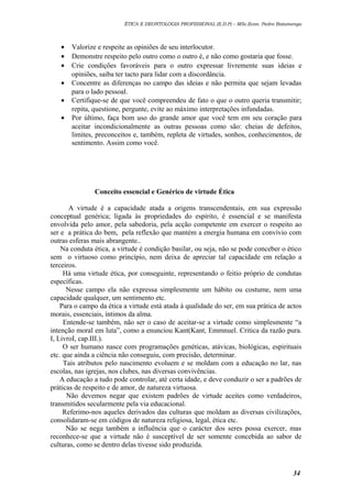 ÉTICA E DEONTOLOGIA PROFISSIONAL (E.D.P) – MSc.Econ. Pedro Batumenga

•
•
•
•
•
•

Valorize e respeite as opiniões de seu interlocutor.
Demonstre respeito pelo outro como o outro é, e não como gostaria que fosse.
Crie condições favoráveis para o outro expressar livremente suas ideias e
opiniões, saiba ter tacto para lidar com a discordância.
Concentre as diferenças no campo das ideias e não permita que sejam levadas
para o lado pessoal.
Certifique-se de que você compreendeu de fato o que o outro queria transmitir;
repita, questione, pergunte, evite ao máximo interpretações infundadas.
Por último, faça bom uso do grande amor que você tem em seu coração para
aceitar incondicionalmente as outras pessoas como são: cheias de defeitos,
limites, preconceitos e, também, repleta de virtudes, sonhos, conhecimentos, de
sentimento. Assim como você.

Conceito essencial e Genérico de virtude Ética
A virtude é a capacidade atada a origens transcendentais, em sua expressão
conceptual genérica; ligada às propriedades do espírito, é essencial e se manifesta
envolvida pelo amor, pela sabedoria, pela acção competente em exercer o respeito ao
ser e a prática do bem, pela reflexão que mantém a energia humana em convívio com
outras esferas mais abrangente..
Na conduta ética, a virtude é condição basilar, ou seja, não se pode conceber o ético
sem o virtuoso como princípio, nem deixa de apreciar tal capacidade em relação a
terceiros.
Há uma virtude ética, por conseguinte, representando o feitio próprio de condutas
específicas.
Nesse campo ela não expressa simplesmente um hábito ou costume, nem uma
capacidade qualquer, um sentimento etc.
Para o campo da ética a virtude está atada à qualidade do ser, em sua prática de actos
morais, essenciais, íntimos da alma.
Entende-se também, não ser o caso de aceitar-se a virtude como simplesmente “a
intenção moral em luta”, como a enunciou Kant(Kant, Emmnuel. Critica da razão pura.
I, LivroI, cap.III.).
O ser humano nasce com programações genéticas, atávicas, biológicas, espirituais
etc. que ainda a ciência não conseguiu, com precisão, determinar.
Tais atributos pelo nascimento evoluem e se moldam com a educação no lar, nas
escolas, nas igrejas, nos clubes, nas diversas convivências.
A educação a tudo pode controlar, até certa idade, e deve conduzir o ser a padrões de
práticas de respeito e de amor, de natureza virtuosa.
Não devemos negar que existem padrões de virtude aceites como verdadeiros,
transmitidos secularmente pela via educacional.
Referimo-nos aqueles derivados das culturas que moldam as diversas civilizações,
consolidaram-se em códigos de natureza religiosa, legal, ética etc.
Não se nega também a influência que o carácter dos seres possa exercer, mas
reconhece-se que a virtude não é susceptível de ser somente concebida ao sabor de
culturas, como se dentro delas tivesse sido produzida.

34

 
