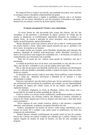 ÉTICA E DEONTOLOGIA PROFISSIONAL (E.D.P) – MSc.Econ. Pedro Batumenga

No campo da Ética a virtude é sem dúvida, uma qualidade necessária, sem a qual não
se consegue exercer a disciplina comportamental nos grupos.
Os códigos podem prever e regular as qualidades exigíveis, mas o ser humano
necessita, em seu íntimo, identificar-se com tais princípios, esforçando-se por superar
desníveis de seu carácter e exercê-los de forma natural, instintiva.
Evolução conceptual de Virtude e suas relatividades
As novas formas de vida provocadas pelo avanço das ciências, das leis, das
sociedades, já não permitem a calcificação de alguns conceitos de virtude que há
séculos se adoptavam; as transformações imprimiram alterações nos modelos e na
própria forma de encarar a aplicação de certos princípios, antes demasiadamente
rígidos ou perifericamente, apenas determinados.
Muitas alterações aceites hoje inclusive pela lei não se sabe se estarão preservadas
em séculos futuros e outras tantas ainda causam reacções nos que se prendem a um
nível maior de respeito ao ser humano.
No campo escolar, por exemplo, certas liberdades introduzidas pela educação dita
moderna, importada de modelos norte-americanos, atribui liberdades excessivas ao
aluno e dá ao professor uma imagem tão confundida com a do discente, em matéria de
comportamento, que a hierarquia tem-se perdido.
Pode isto ser aceite por um número muito grande de imitadores, mas que é
discordante .
A conduta do professor deve ser de amor, com austeridade, ou seja, não deve ser um
algoz, mas não deve confundir-se com a de um simples aluno mais velho.
Não se sabe até que ponto essa liberdade referida não se confunde com libertinagem;
apenas se sabe que perdida a autoridade, perdido o respeito do mestre como um centro,
perde-se o sistema.
As alterações sócio-morarais, todavia, nem todas, foram maléficas; muitas evoluções
foram e ainda são altamente proveitosas à liberdade do ser humano e a uma
aproximação à verdade.
Tudo isto é perceptível, mas não altera as bases que devem caracterizar a conduta de
um profissional como já referida do contabilista, por exemplo, em sua responsabilidade
de guardião da riqueza das células sociais ou de um médico como guardião de
organismo humano.
As alterações ampliaram os níveis de liberdade, embora nem sempre com a
preservação de um estado de melhor qualidade de vida do ser.
Como os valores e as normas sociais modificaram, modificaram também as atitudes
e os comportamentos; tais reformas, todavia, não abalaram os núcleos, referentes ao
alicerces da virtude, daquela que Cícero já pregava com tanto rigor e antes dele tantos
outros pensadores.
Novos aspectos de uma virtude evolutiva, relativa, e não absoluta e congelada,
alteraram, sensivelmente, as próprias concepções filosóficas da vida
Embora, normalmente um homem do século I tenha muitas semelhanças com o
homem do século XX a verdade é que outras coisas se modificaram, em razão dos
progressos do conhecimento.
Herbert Spencer, tratando cientificamente da questão moral em face da evolução,
buscou dar à mesma um carácter científico por entender que a conduta humana é um
aspecto singular do modelo de acção do homem, em face de uma sociedade que
progride.

35

 