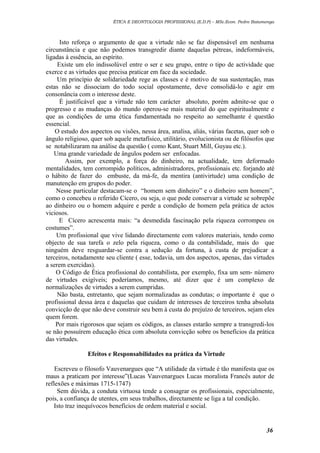 ÉTICA E DEONTOLOGIA PROFISSIONAL (E.D.P) – MSc.Econ. Pedro Batumenga

Isto reforça o argumento de que a virtude não se faz dispensável em nenhuma
circunstância e que não podemos transgredir diante daquelas pétreas, indeformáveis,
ligadas à essência, ao espírito.
Existe um elo indissolúvel entre o ser e seu grupo, entre o tipo de actividade que
exerce e as virtudes que precisa praticar em face da sociedade.
Um princípio de solidariedade rege as classes e é motivo de sua sustentação, mas
estas não se dissociam do todo social opostamente, deve consolidá-lo e agir em
consonância com o interesse deste.
É justificável que a virtude não tem carácter absoluto, porém admite-se que o
progresso e as mudanças do mundo operou-se mais material do que espiritualmente e
que as condições de uma ética fundamentada no respeito ao semelhante é questão
essencial.
O estudo dos aspectos ou visões, nessa área, analisa, aliás, várias facetas, quer sob o
ângulo religioso, quer sob aquele metafísico, utilitário, evolucionista ou de filósofos que
se notabilizaram na análise da questão ( como Kant, Stuart Mill, Guyau etc.).
Uma grande variedade de ângulos podem ser enfocadas.
Assim, por exemplo, a força do dinheiro, na actualidade, tem deformado
mentalidades, tem corrompido políticos, administradores, profissionais etc. forjando até
o hábito de fazer do embuste, da má-fe, da mentira (antivirtude) uma condição de
manutenção em grupos do poder.
Nesse particular destacam-se o “homem sem dinheiro” e o dinheiro sem homem”,
como o concebeu o referido Cícero, ou seja, o que pode conservar a virtude se sobrepõe
ao dinheiro ou o homem adquire e perde a condição de homem pela prática de actos
viciosos.
E Cícero acrescenta mais: “a desmedida fascinação pela riqueza corrompeu os
costumes”.
Um profissional que vive lidando directamente com valores materiais, tendo como
objecto de sua tarefa o zelo pela riqueza, como o da contabilidade, mais do que
ninguém deve resguardar-se contra a sedução da fortuna, à custa de prejudicar a
terceiros, notadamente seu cliente ( esse, todavia, um dos aspectos, apenas, das virtudes
a serem exercidas).
O Código de Ética profissional do contabilista, por exemplo, fixa um sem- número
de virtudes exigíveis; poderíamos, mesmo, até dizer que é um complexo de
normalizações de virtudes a serem cumpridas.
Não basta, entretanto, que sejam normalizadas as condutas; o importante é que o
profissional dessa área e daquelas que cuidam de interesses de terceiros tenha absoluta
convicção de que não deve construir seu bem à custa do prejuízo de terceiros, sejam eles
quem forem.
Por mais rigorosos que sejam os códigos, as classes estarão sempre a transgredi-los
se não possuírem educação ética com absoluta convicção sobre os benefícios da prática
das virtudes.
Efeitos e Responsabilidades na prática da Virtude
Escreveu o filosofo Vauvenargues que “A utilidade da virtude é tão manifesta que os
maus a praticam por interesse”(Lucas Vauvenargues Lucas moralista Francês autor de
reflexões e máximas 1715-1747)
Sem dúvida, a conduta virtuosa tende a consagrar os profissionais, especialmente,
pois, a confiança de utentes, em seus trabalhos, directamente se liga a tal condição.
Isto traz inequívocos benefícios de ordem material e social.

36

 