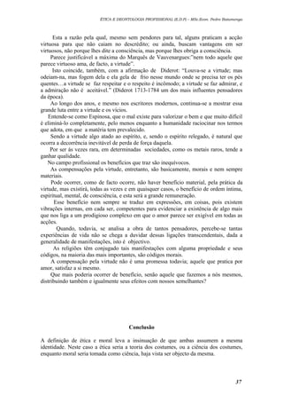 ÉTICA E DEONTOLOGIA PROFISSIONAL (E.D.P) – MSc.Econ. Pedro Batumenga

Esta a razão pela qual, mesmo sem pendores para tal, alguns praticam a acção
virtuosa para que não caiam no descrédito; ou ainda, buscam vantagens em ser
virtuosos, não porque lhes dite a consciência, mas porque lhes obriga a consciência.
Parece justificável a máxima do Marquês de Vauvenargues:”nem todo aquele que
parece virtuoso ama, de facto, a virtude”.
Isto coincide, também, com a afirmação de Diderot: “Louva-se a virtude; mas
odeiam-na, mas fogem dela e ela gela de frio nesse mundo onde se precisa ter os pés
quentes…a virtude se faz respeitar e o respeito é incômodo; a virtude se faz admirar, e
a admiração não é aceitável.” (Diderot 1713-1784 um dos mais influentes pensadores
da época).
Ao longo dos anos, e mesmo nos escritores modernos, continua-se a mostrar essa
grande luta entre a virtude e os vícios.
Entende-se como Espinosa, que o mal existe para valorizar o bem e que muito difícil
é eliminá-lo completamente, pelo menos enquanto a humanidade raciocinar nos termos
que adota, em que a matéria tem prevalecido.
Sendo a virtude algo atado ao espírito, e, sendo o espírito relegado, é natural que
ocorra a decorrência inevitável de perda de força daquela.
Por ser ás vezes rara, em determinadas sociedades, como os metais raros, tende a
ganhar qualidade.
No campo profissional os benefícios que traz são inequívocos.
As compensações pela virtude, entretanto, são basicamente, morais e nem sempre
materiais.
Pode ocorrer, como de facto ocorre, não haver benefício material, pela prática da
virtude, mas existirá, todas as vezes e em quaisquer casos, o benefício de ordem íntima,
espiritual, mental, de consciência, e esta será a grande remuneração.
Esse benefício nem sempre se traduz em expressões, em coisas, pois existem
vibrações internas, em cada ser, competentes para evidenciar a existência de algo mais
que nos liga a um prodigioso complexo em que o amor parece ser exigível em todas as
acções.
Quando, todavia, se analisa a obra de tantos pensadores, percebe-se tantas
experiências de vida não se chega a duvidar dessas ligações transcendentais, dada a
generalidade de manifestações, isto é objectivo.
As religiões têm conjugado tais manifestações com alguma propriedade e seus
códigos, na maioria das mais importantes, são códigos morais.
A compensação pela virtude não é uma promessa todavia; aquele que pratica por
amor, satisfaz a si mesmo.
Que mais poderia ocorrer de benefício, senão aquele que fazemos a nós mesmos,
distribuindo também e igualmente seus efeitos com nossos semelhantes?

Conclusão
A definição de ética e moral leva a insinuação de que ambas assumem a mesma
identidade. Neste caso a ética seria a teoria dos costumes, ou a ciência dos costumes,
enquanto moral seria tomada como ciência, haja vista ser objecto da mesma.

37

 