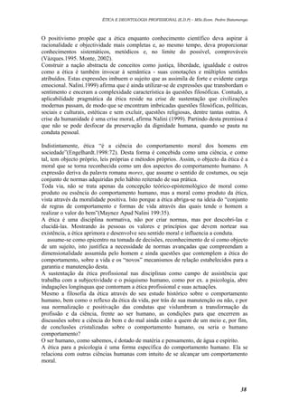 ÉTICA E DEONTOLOGIA PROFISSIONAL (E.D.P) – MSc.Econ. Pedro Batumenga

O positivismo propõe que a ética enquanto conhecimento científico deva aspirar à
racionalidade e objectividade mais completas e, ao mesmo tempo, deva proporcionar
conhecimentos sistemáticos, metódicos e, no limite do possível, comprováveis
(Vázques.1995. Monte, 2002).
Construir a nação abstracta de conceitos como justiça, liberdade, igualdade e outros
como a ética é também invocar à semântica - suas conotações e múltiplos sentidos
atribuídos. Estas expressões imbuem o sujeito que as assimila de forte e evidente carga
emocional. Nalini.1999) afirma que é ainda utilizar-se de expressões que transbordam o
sentimento e enceram a complexidade característica às questões filosóficas. Contudo, a
aplicabilidade pragmática da ética reside na crise de sustentação que civilizações
modernas passam, de modo que se encontram imbricadas questões filosóficas, políticas,
sociais e culturais, estéticas e sem excluir, questões religiosas, dentre tantas outras. A
crise da humanidade é uma crise moral, afirma Nalini (1999). Partindo desta premissa é
que não se pode desfocar da preservação da dignidade humana, quando se pauta na
conduta pessoal.
Indistintamente, ética “é a ciência do comportamento moral dos homens em
sociedade”(Engelhardt.1998:72). Desta forma é concebida como uma ciência, e como
tal, tem objecto próprio, leis próprias e métodos próprios. Assim, o objecto da ética é a
moral que se torna reconhecida como um dos aspectos do comportamento humano. A
expressão deriva da palavra romana mores, que assume o sentido de costumes, ou seja
conjunto de normas adquiridas pelo hábito reiterado de sua prática.
Toda via, não se trata apenas da concepção teórico-epistemológico de moral como
produto ou essência do comportamento humano, mas a moral como produto da ética,
vista através da moralidade positiva. Isto porque a ética abriga-se na ideia do “conjunto
de regras de comportamento e formas de vida através das quais tende o homem a
realizar o valor do bem”(Maynez Apud Nalini 199:35).
A ética é uma disciplina normativa, não por criar normas, mas por descobri-las e
elucidá-las. Mostrando ás pessoas os valores e princípios que devem nortear sua
existência, a ética aprimora e desenvolve seu sentido moral e influencia a conduta.
assume-se como epicentro na tomada de decisões, reconhecimento de sí como objecto
de um sujeito, isto justifica a necessidade de normas avançadas que compreendam a
dimensionalidade assumida pelo homem e ainda questões que contemplem a ética do
comportamento, sobre a vida e os “novos” mecanismos de relação estabelecidos para a
garantia e manutenção desta.
A sustentação da ética profissional nas disciplinas como campo de assistência que
trabalha com a subjectividade e o psiquismo humano, como por ex. a psicologia, abre
indagações longínquas que contornam a ética profissional e suas actuações.
Mesmo a filosofia da ética através do seu estudo histórico sobre o comportamento
humano, bem como o reflexo da ética da vida, por trás de sua manutenção ou não, e por
sua normalização e positivação das condutas que vislumbram a transformação da
profissão e da ciência, frente ao ser humano, as condições para que encerrem as
discussões sobre a ciência do bem e do mal ainda estão a quem de um meio e, por fim,
de conclusões cristalizadas sobre o comportamento humano, ou seria o humano
comportamento?
O ser humano, como sabemos, é dotado de matéria e pensamento, de água e espírito.
A ética para a psicologia é uma forma específica do comportamento humano. Ela se
relaciona com outras ciências humanas com intuito de se alcançar um comportamento
moral.

38

 