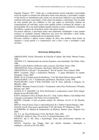 ÉTICA E DEONTOLOGIA PROFISSIONAL (E.D.P) – MSc.Econ. Pedro Batumenga

Segundo Vázques, 1977. ”ainda que o comportamento moral responda á necessidade
social de regular as relações dos indivíduos numa certa direcção, a actividade é sempre
vivida interna ou intimamente pelo sujeito em um processo subjectivo cuja elucidação
contribui muito para a psicologia. Como ciência do psíquico, a psicologia vem em ajuda
da ética quando põe em evidência as leis que regem as motivações internas do
comportamento do individuo, assim como quando mostra a estrutura do carácter e da
personalidade. Dá a sua ajuda também quando examina os actos voluntários, a formação
dos hábitos, a génese da consciência moral e dos juízos morais.
Em poucas palavras, a psicologia presta uma importante contribuição à ética quando
esclarece as condições internas subjectivas dos actos dos indivíduos e deste modo,
contribuindo para a compreensão da sua dimensão moral.
Devemos conhecer e aplicar nossos códigos de ética, mas também fazer brotar na
categoria a (com) paixão e o compromisso com a área e com a sociedade á qual
servimos.

Referências Bibliográficas
ABBAGNANO, Nicola. Dicionário de Filosofia 4ª edição. São Paulo: Martins Fontes,
2000.
AQUINO, C.P. Administração de recursos humanos: uma introdução. São Paulo: Atlas,
1996.
ARICÓ, Carlos Roberto. Reflexões sobre a loucura. São Paulo: Ícone, 1986.
ARISTÓTELES. Ética a Nicômaco. São Paulo: Martin Claret, 2003.
ARISTÓTELES. Colecção “ Os pensadores”. Rio de Janeiro: Nova cultural, 2000.
BOFF, Leonardo. Graça e Experiência Humana – A graça libertadora no mundo,
Petrópolis: Vozes, 2003.
DINIZ. M. H. O Estado actual do Biodireito. 3ª ed. São Paulo:Editora Saraiva,2006.
ENGELHARDT. J. R. T. Fundamentos da Bioética. São Paulo: Lyola, 1998.
FRANCISCONI, Carlos F.M.& GOLDIM, José R. Ética Aplicada à Pesquisa. In:
BRAZIL, 2006
GOMES. Henriette Ferreira (Coord.). Treinamento sobre Ética Profissional 14ªGestão,
Brazilia, mar: 2007.
GLOCK, R. S. GOLDIM J. R. Ética Profissional é compromisso social. Porto Alegre:
Mundo Jovem (PUCRS) 2003.
KANT, Immanuel Critica da Razão Pura.Vl I. Trad. Valério Rhden e Udo Baldur-4ªed
Colecção os pensadores. São Paulo: Nova Cultural1991.
MONTE, Fernando. A ética na prática médica. Rv. Bioética, Vol.10. n.º 02, Brazília,
2002.
MOTTA, Nair de Sousa. Ética e vida profissional. R.J: Âmbito Cultural Edições, 1984.
NALINI, José R. Ética geral e profissional 2ª Ed. São Paulo: RT Didacticos, 1999.
OUTOMURO. D. Manual de fundamentos de Bioética. Buenos Aires: Magister Eos,
2004.
SÁ. A. L. de. Ética Profissional, 4ª Ed. São Paulo: Atlas, 2001.
VÁZQUEZ, Adolfo S. Ética 18ª ed. R.J: Civilização Brasileira, 1977.
SOUZA,F. das C. DE. Ética e deontologia: textos para profissionais atuantes em
bibliotecas.
SOUZA, Francisco das Chagas lutar por direitos humanos, informação e
cidadania.v.,20,n,02 p.329-355,/2002.

39

 