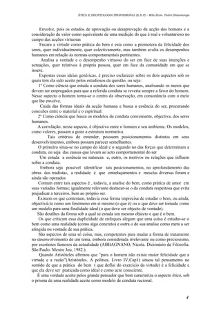ÉTICA E DEONTOLOGIA PROFISSIONAL (E.D.P) – MSc.Econ. Pedro Batumenga

Envolve, pois os estudos de aprovação ou desaprovação da acção dos homens e a
consideração de valor como equivalente de uma medição do que é real e voluntarioso no
campo das acções virtuosas
Encara a virtude como prática do bem e esta como a promotora da felicidade dos
seres, quer individualmente, quer colectivamente, mas também avalia os desempenhos
humanos em relação às normas comportamentais pertinentes.
Analisa a vontade e o desempenho virtuoso do ser em face de suas intenções e
actuações, quer relativos à própria pessoa, quer em face da comunidade em que se
insere.
Expostas essas ideias genéricas, é preciso esclarecer sobre os dois aspectos sob os
quais tem ela sido aceite pelos estudiosos da questão, ou seja:
1º Como ciência que estuda a conduta dos seres humanos, analisando os meios que
devem ser empregados para que a referida conduta se reverta sempre a favor do homem.
Nesse aspecto o homem torna-se o centro da observação, em consonância com o meio
que lhe envolve.
Cuida das formas ideais da acção humana e busca a essência do ser, procurando
conexões entre o material e o espiritual.
2º Como ciência que busca os modelos de conduta conveniente, objectiva, dos seres
humanos.
A correlação, nesse aspecto, é objectiva entre o homem e seu ambiente. Os modelos,
como valores, passam a guiar a estrutura normativa.
Tais critérios de entender, possuem posicionamentos distintos em seus
desenvolvimentos, embora possam parecer semelhantes.
O primeiro situa-se no campo do ideal e o segundo no das forças que determinam a
conduta, ou seja das causas que levam ao acto comportamental do ser
Um estuda a essência ou natureza e, outro, os motivos ou relações que influem
sobre a conduta.
Embora seja possível identificar tais posicionamentos, no aprofundamento das
obras dos tradistas, a realidade é que entrelaçamentos e mesclas diversas foram e
ainda são operados
Comum entre tais aspectos é , todavia, a analise do bem, como prática de amor em
suas variadas formas; igualmente relevante destacar-se o da conduta respeitosa que evita
prejudicar a terceiros, bem ao próprio ser.
Existem os que contestam, todavia essa forma imprecisa de estudar o bem, ou ainda,
objectivá-lo como um fenómeno em sí mesmo (o que é) ou o que deve ser tomado como
um modelo para uma finalidade ideal (o que deve ser objecto de vontade).
São detalhes da forma sob a qual se estuda um mesmo objecto e que é o bem.
Os que criticam essa duplicidade de enfoques alegam que uma coisa é estudar-se o
bem como uma realidade (como algo concreto) e outra o de sua analise como meta a ser
atingida ou vontade de sua prática.
São aspectos de uma só coisa, mas, competentes para mudar a forma de tratamento
no desenvolvimento de um tema, embora considerada irrelevante ou como preciosismo,
por escritores famosos da actualidade (ABBAGNANO, Nicola. Dicionário de Filosofia.
São Paulo: Mestre Jou, 1982.).
Quando Aristóteles afirmou que “para o homem não existe maior felicidade que a
virtude e a razão”(Aristóteles. A politica. Livro IV,Cap1) situou tal pensamento no
sentido de que a prática do bem ( que deflui do exercício da virtude) é a felicidade e
que ela deve ser praticada como ideal e como acto consciente.
É uma verdade aceite pelos grande pensador que bem caracteriza o aspecto ético, sob
o prisma de uma realidade aceite como modelo de conduta racional.

4

 