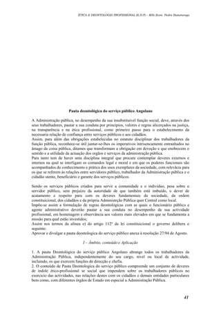 ÉTICA E DEONTOLOGIA PROFISSIONAL (E.D.P) – MSc.Econ. Pedro Batumenga

Pauta deontológica do serviço público Angolano
A Administração pública, no desempenho da sua insubstituivel função social, deve, através dos
seus trabalhadores, pautar a sua conduta por principios, valores e regras alicerçados na justiça,
na transparência e na ética profissional, como primeiro passo para o estabelecimento da
necessaria relação de confiança entre serviços públicos e aos cidadãos.
Assim, para além das obrigações estabelecidas no estatuto disciplinar dos trabalhadores da
função pública, reconhece-se útil juntar-se-lhes os imperativos intrisencamente entranhados no
âmago da coisa pública, ditames que transformam a obrigação em devoção e que enobrecem o
sentido e a utilidade da actuação dos orgãos e serviços da administração pública.
Para tanto tem de haver uma disciplina integral que procure contemplar deveres externos e
internos na qual se interligam os comandos legal e moral e em que os poderes funcionais são
acompanhados do conhecimento e prática dos usos exemplares da sociedade, com relevâcia para
os que se referem às relações entre servidores público, trabalhador da Administração pública e o
cidadão utente, beneficiário e garante dos serviços públicos.
Sendo os serviços públicos criados para servir a comunidade e o indivíduo, pesa sobre o
servidor público, sem prejuizo da autoridade de que também está imbuído, o dever de
acatamento e respeito para com os deveres fundamentais da sociedade, da ordem
constituicional, dos cidadãos e da própria Administrção Pública quer Central como local.
Impõe-se assim a formulação de regras deontológicas com as quais o funcionário público e
agente administrativo deverão pautar a sua conduta no desempenho da sua actividade
profissional, em homenagem e observância aos valores mais elevados em que se fundamenta a
missão para qual estão investidos;
Assim nos termos da alínea e) do artigo 112º da lei constituicional o governo delibera o
seguinte:
Aprovar e divulgar a pauta deontologica do serviço público anexa à resolução 27/94 de Agosto.
I – Âmbito, conteúdo e Aplicação
1. A pauta Deontológica do serviço público Angolano abrange todos os trabalhadores da
Administração Pública, independentemente do seu cargo, nível ou local de actividade,
incluindo, os que exercem funções de direcção e chefia.
2. O conteúdo de Pauta Deontologica do serviço público compreende um conjunto de deveres
de índole ético-profissional se social que impendem sobre os trabalhadores públicos no
exercicio das actividades, nas relações destes com os cidadãos e demais entidades particulares
bem como, com diferentes órgãos de Estado em especial a Administração Pública.

41

 