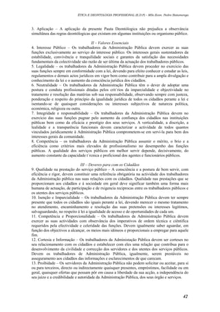 ÉTICA E DEONTOLOGIA PROFISSIONAL (E.D.P) – MSc.Econ. Pedro Batumenga

3. Aplicação – A aplicação da presente Pauta Deontólogica não prejudica a observância
simultânea das regras deontólogicas que existam em algumas instituições ou organismo público.
II – Valores Essenciais
4. Interesse Público – Os trabalhadores da Administração Pública devem exercer as suas
funções exclusivamente ao serviço do interesse público. Os interesses gerais sustentadores da
estabilidade, convivência e tranquilidade sociais e garantes da satisfação das necessidades
fundamentais da colectividade são razão de ser última da actuação dos trabalhadores públicos.
5. Legalidade – os trabalhadores da Administração Pública devem proceder no exercicio das
suas funções sempre em conformidade com a lei, devendo para efeito conhecer e estudar as leis,
regulamentos e demais actos jurídicos em vigor bem como contribuir para a ampla divulgação e
conhecimento da lei e o aumento da consciência jurídica dos cidadãos.
6. Neutralidade – Os trabalhadores da Administração Pública têm o dever de adoptar uma
postura e conduta profissionais ditadas pelos crit´rios da imparcialidade e objectividade no
tratamento e resolução das matérias sob sua responsabilidade, observando sempre com justeza,
ponderação e respeito do princípio da igualidade jurídica de todos os cidadãos perante a lei e
isentando-se de quaisquer considerações ou interesses subjectivos de natureza política,
económica, religioza ou outra.
7. Integridade e responsabilidade – Os trabalhadores da Administração Pública devem no
exercicio das suas funções pugnar pelo aumento da confiança dos cidadãos nas instituições
públicas bem como da eficácia e prestígio dos seus serviços. A verticalidade, a discrição, a
lealidade e a transparência funcionais devem caracterizar a actividade de todos quantos
vinculados juridicamente à Administração Pública comprometem-se em servi-la para bem dos
interesses gerais da comunidade.
8. Competência – os trabalhadores da Administração Pública assumir o mérito, o brio e a
eficiência como critérios mais elevados de profissionalismo no desempenho das funções
públicas. A qualidade dos serviços públicos em melhor servir depende, decisivamente, do
aumento constante da capacidade t´rcnica e proficional dos agentes e funcionários públicos.
III – Deveres para com os Cidadãos
9. Qualidade na prestação do serviço público – A consciência e a postura de bem servir, com
eficiência e rigor, devem constituir uma referência obrigatória na actividade dos trabalhadores
da Administração pública nas suas relações com os cidadãos. Qualidade nas prestações que se
proporcionam aos cidadãos e á sociedade em geral deve significar também uma forma mais
humana de actuação, de participação e de rxigencia reciprocas entre os trabalhadores públicos e
os utentes dos serviços públicos.
10. Isenção e Imparcialidade – Os trabalhadores da Administração Pública devem ter sempre
presente que todos os cidadãos são iguais perante a lei, devendo merecer o mesmo tratamento
no atendimento, encaminhamento e resolução das suas pretensões ou interesses legitímos,
salvaguardando, no respeito à lei a igualidade de acesso e de oportunidades de cada um.
11. Competência e Proporcionalidade – Os trabalhadores da Administração Pública devem
exercer as suas actividades com observância dos imperativos de ordem técnica e ciêntifica
requeridos pela efectividade e celeridade das funções. Devem igualmente saber aguardar, em
função dos objectivos a alcançar, os meios mais idóneos e proporcionais a empregar para aquele
fim.
12. Cortesia e Informação – Os trabalhadores da Administação Pública devem ser corteses no
seu relacionamento com os cidadãos e estabelecer com eles uma relação que contribua para o
desenvolvimento da civilidade e correcção dos servidores e dos utentes dos serviços públicos.
Devem os trabalhadores de Administração Pública, igualmente, serem prestáveis no
asseguramento aos cidadãos das informações e esclarecimentos de que carecam.
13. Proibidade – Os servidores da Administração Pública não podem solicitar ou aceitar, para sí
ou para terceiros, directo ou indirectamente quaisquer presentes, empréstimos, facilidade ou em
geral, quaisquer ofertas que possam pôr em causa a liberdade da sua acção, a independência do
seu juizo e a credibilidade e autoridade da Administração Pública, dos seus órgão e serviços.

42

 