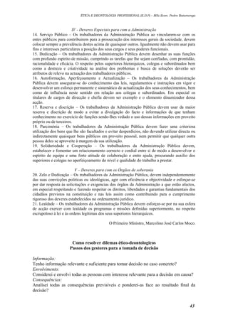 ÉTICA E DEONTOLOGIA PROFISSIONAL (E.D.P) – MSc.Econ. Pedro Batumenga

IV - Deveres Especiais para com a Administração
14. Serviço Público – Os trabalhadores da Administração Pública ao vincularem-se com os
entes públicos para contribuirem para a prossecução dos interesses gerais da sociedade, devem
colocar sempre a prevalência destes acima de quaisquer outros. Igualmente não devem usar para
fins e interesses particulares a posição dos seus cargos e seus poderes funcionais.
15. Dedicação – Os trabalhadores da Administração Pública devem desenhar as suas funções
com profundo espirito de missão, cumprindo as tarefas que lhe sejam confiadas, com prontidão,
racionalidade e eficácia. O respeito pelos superiores hierarquicos, colegas e subordinados bem
como a destreza e criatividade na análise dos problemas e busca de soluções deverão ser
atributos de relevo na actuação dos trabalhadores públicos.
16. Autoformação, Aperfeçoamento e Actualização – Os trabalhadores da Administração
Pública devem assegurar-se do conhecimento das leis, regulamentos e instruções em vigor e
desenvolver um esforço permanente e sistemático de actualização dos seus conhecimentos, bem
como de influência neste sentido em relação aos colegas e subordinados. Em especial os
titulares de cargos de direcção e chefia devem ser exemplo e o elemento dinamizador dessa
acção.
17. Reserva e discrição – Os trabalhadores da Administração Pública devem usar da maior
reserva e discrição de modo a evitar a divulgação do facto e informações de que tenham
conhecimento no exercício de funções sendo-lhes vedado o uso dessas informações em proveito
próprio ou de terceiros.
18. Parcimónia – Os trabalhadores da Administração Pública devem fazer uma criteriosa
utilização dos bens que lhe são facultados e evitar desperdícios, não devendo utilizar directa ou
indirectamente quaisquer bens públicos em proveito pessoal, nem permitir que qualquer outra
pessoa deles se aproveite à margem da sua utilização.
19. Solidariedade e Cooperação – Os trabalhadores da Administração Pública devem,
estabelecer e fomentar um relacionamento correcto e cordial entre sí de modo a desenvolver o
espírito de equipa e uma forte atitude de colaboração e entre ajuda, procurando auxílio dos
superiores e colegas no aperfeiçoamento do nível e qualidade do trabalho a prestar.
V – Deveres para com os Órgãos de soberania
20. Zelo e Dedicação – Os trabalhadores da Administração Pública, devem independentemente
das suas convicções politícas ou ideológicas, agir com eficiência e objectividade e esforçar-se
por dar resposta às solicitações e exigencias dos órgãos da Administração a que estão afectos,
em especial respeitando e fazendo respeitar os direitos, liberdades e garantias fundamentais dos
cidadãos previstos na constituição e nas leis assim como contribuindo para o cumprimento
rigoroso dos deveres estabelecidos no ordenamento jurídico.
21. Lealdade – Os trabalhadores da Administração Pública devem esforçar-se por na sua esfera
de acção exercer com lealdade os programas e missões definidas superiormente, no respeito
escrupoloso à lei e às ordens legítimas dos seus superiores hierarquicos.
O Primeiro Ministro, Marcolino José Carlos Moco.

Como resolver dilemas ético-deontologicos
Passos dos gestores para a tomada de decisão
Informação:
Tenho informação relevante e suficiente para tomar decisão no caso concreto?
Envolvimento:
Considerei e envolvi todas as pessoas com interesse relevante para a decisão em causa?
Consequências:
Analisei todas as consequências previsíveis e ponderei-as face ao resultado final da
decisão?
43

 