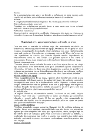 ÉTICA E DEONTOLOGIA PROFISSIONAL (E.D.P) – MSc.Econ. Pedro Batumenga

Justiça:
Se as consequências mais graves da decisão se refletissem em mim, mesmo assim
consideraria a solução justa, tendo em consideração todas as circunstâncias?
Valores:
A solução encontrada mantém a integridade dos valores que considero essências?
Universalidade (solução universal):
Considero que a decisão que pretendo tomar se deve tornar uma norma universal
aplicável a todas as situações semelhantes?
Publicidade (reputação):
Como me sentiria e como seria considerado pelas pessoas com quem me relaciono, se
os detalhes do processo de tomada de decisão e a solução encontrada fossem revelados?
Os principais erros que devem ser evitados no trabalho em grupo
Cada vez mais o mercado de trabalho exige dos profissionais excelência em
comunicação e facilidade para trabalhar em equipe. Ocorre que em boa parte dos casos
o sucesso no desempenho dessas tarefas esbarra na falta de bom-senso e de limites entre
o que pode ou não, ser feito e dito para os colegas da empresa. O “Universia” conversou
com especialistas de carreira que listaram algumas atitudes imperdoáveis no
relacionamento diário de uma equipe. Elas poderão ajudá-lo a não sofrer as
consequências de uma piada fora de hora ou do mau-humor de um membro da Equipa
Falar de colegas ausentes
"Falar dos outros é sempre delicado. Portanto, se você tem algo a dizer ao seu colega
diga directamente a ele. Desta forma, evita que o comentário seja mal interpretado e
retransmitido por outros. Ao fazer uma crítica directamente ao colega em questão você
evita que seu comentário chegue distorcido aos ouvidos dele, o que pode gerar conflitos.
Além disso, falar pelas costas e comentar sobre a vida alheia é uma atitude mal vista".
Rejeitar o trabalho em equipe
"Hoje, independentemente do seu cargo, é preciso saber trabalhar em equipe, já que
bons resultados dificilmente nascem de acções individuais. No ambiente corporativo,
uns dependem dos outros. Se o funcionário não estiver disposto a colaborar com os
colegas, certamente será um elo quebrado. Com isso, o grupo/equipe não chegará ao
resultado desejado. Ser resistente ao trabalho em equipe é um revés grave. Sem essa
abertura, dificilmente o colaborador conseguirá obter sucesso".
Ser antipático (a)
"A empatia é muito útil no ambiente de trabalho. Você deve ser leal, cortês, amigo e
humilde. Falar «bom dia» e cumprimentar os outros são atitudes que demonstram
educação e respeito pelos demais. O fato do trabalho exigir concentração do
colaborador não significa que ele não possa ser cordial e abrir um espaço na agenda
para ajudar os companheiros de equipa".
Deixar conflitos pendentes
"Conflitos acumulados podem agravar-se. Qualquer tipo de problema referente ao
trabalho, dúvida sobre decisões, responsabilidades que não foram bem entendidas,
alguém que ficou magoado com outro por algum motivo, enfim, qualquer tipo de
desconforto deve ser esclarecido para evitar a discórdia no ambiente de trabalho. O
colaborador deve conversar para resolver o assunto, caso contrário, isso poderá gerar
antipatia, conversa de corredores com outros colaboradores e um clima péssimo para
toda a equipa".
Ficar de cara fechada

44

 