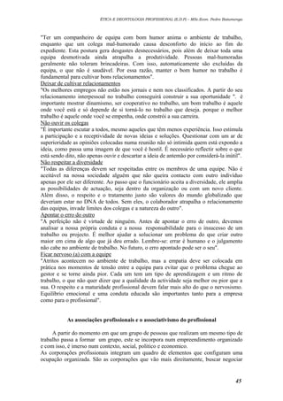 ÉTICA E DEONTOLOGIA PROFISSIONAL (E.D.P) – MSc.Econ. Pedro Batumenga

"Ter um companheiro de equipa com bom humor anima o ambiente de trabalho,
enquanto que um colega mal-humorado causa desconforto do início ao fim do
expediente. Esta postura gera desgastes desnecessários, pois além de deixar toda uma
equipa desmotivada ainda atrapalha a produtividade. Pessoas mal-humoradas
geralmente não toleram brincadeiras. Com isso, automaticamente são excluídas da
equipa, o que não é saudável. Por essa razão, manter o bom humor no trabalho é
fundamental para cultivar bons relacionamentos".
Deixar de cultivar relacionamentos
"Os melhores empregos não estão nos jornais e nem nos classificados. A partir do seu
relacionamento interpessoal no trabalho conseguirá construir a sua oportunidade ". é
importante mostrar dinamismo, ser cooperativo no trabalho, um bom trabalho é aquele
onde você está e só depende de si torná-lo no trabalho que deseja. porque o melhor
trabalho é aquele onde você se empenha, onde constrói a sua carreira.
Não ouvir os colegas
"É importante escutar a todos, mesmo aqueles que têm menos experiência. Isso estimula
a participação e a receptividade de novas ideias e soluções. Questionar com um ar de
superioridade as opiniões colocadas numa reunião não só intimida quem está expondo a
ideia, como passa uma imagem de que você é hostil. É necessário reflectir sobre o que
está sendo dito, não apenas ouvir e descartar a ideia de antemão por considerá-la inútil".
Não respeitar a diversidade
"Todas as diferenças devem ser respeitadas entre os membros de uma equipe. Não é
aceitável na nossa sociedade alguém que não queira contacto com outro indivíduo
apenas por ele ser diferente. Ao passo que o funcionário aceita a diversidade, ele amplia
as possibilidades de actuação, seja dentro da organização ou com um novo cliente.
Além disso, o respeito e o tratamento justo são valores do mundo globalizado que
deveriam estar no DNA de todos. Sem eles, o colaborador atrapalha o relacionamento
das equipas, invade limites dos colegas e a natureza do outro".
Apontar o erro do outro
"A perfeição não é virtude de ninguém. Antes de apontar o erro de outro, devemos
analisar a nossa própria conduta e a nossa responsabilidade para o insucesso de um
trabalho ou projecto. É melhor ajudar a solucionar um problema do que criar outro
maior em cima de algo que já deu errado. Lembre-se: errar é humano e o julgamento
não cabe no ambiente de trabalho. No futuro, o erro apontado pode ser o seu".
Ficar nervoso (a) com a equipe
"Atritos acontecem no ambiente de trabalho, mas a empatia deve ser colocada em
prática nos momentos de tensão entre a equipa para evitar que o problema chegue ao
gestor e se torne ainda pior. Cada um tem um tipo de aprendizagem e um ritmo de
trabalho, o que não quer dizer que a qualidade da actividade seja melhor ou pior que a
sua. O respeito e a maturidade profissional devem falar mais alto do que o nervosismo.
Equilíbrio emocional e uma conduta educada são importantes tanto para a empresa
como para o profissional".
As associações profissionais e o associativismo do profissional
A partir do momento em que um grupo de pessoas que realizam um mesmo tipo de
trabalho passa a formar um grupo, este se incorpora num empreendimento organizado
e com isso, é imerso num contexto, social, politico e economico.
As corporações profissionais integram um quadro de elementos que configuram uma
ocupação organizada. São as corporações que vão mais direitamente, buscar negociar

45

 