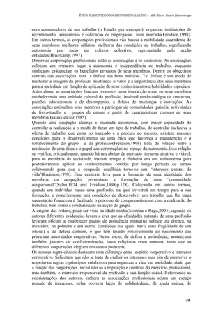 ÉTICA E DEONTOLOGIA PROFISSIONAL (E.D.P) – MSc.Econ. Pedro Batumenga

com consumidores de seu trabalho (o Estado, por exemplo), organizar instituições de
recrutamento, treinamento e colocação de empregados num mercado(Freidson,1998).
Em outros termos, as corporações profissionais vão buscar a mobilidade ascendente de
seus membros, melhores salários, melhoria das condições de trabalho, significando
autonomia por meio do esforço colectivo, representado pela acção
entidades(Hovekamp,1997).
Dentre as corporações profissionais estão as associações e os sindicatos. As associações
colocam em primeiro lugar a autonomia e independência no trabalho, enquanto
sindicatos evidenciam os beneficios privados de seus membros. Dentre os objectivos
centrais das associações, está a ênfase nos bens públicos. Tal ênfase é um modo de
melhorar a imagem da profissão mostrando o valor e a importância dos seus membros
para a sociedade em função da aplicação de seus conhecimentos e habilidades especiais.
Além disso, as associações buscam promover uma interacção entre os seus membros
estabelecendo uma unidade cultural da profissão, institualizando códigos de contactos,
padrões educacionais e de desempenho, a defesa de mudanças e inovações. As
associações estimulam seus membros a participar de comunidades painéis, actividades
de força-tarefas e grupos de estudo a partir de caracteristicas comuns de seus
membros(Galaskiewicz,1985).
Quando uma ocupação alcança a chamada autonomia, com maior capacidade de
controlar a realização e o modo de fazer um tipo de trabalho, de controlar inclusive a
oferta de trabalho que entra no mercado e a procura do mesmo, existem maiores
condições para o desenvolvimento de uma ética que favoreça a manutenção e o
fortalecimento do grupo e da profissão(Freidson,1998) trata da relação entre a
realização de uma ética e o papel das corporações no espaço da autonomia.Essa relação
se verifica, pricipalmente, quando há um abrigo de mercado ,torna-se atrativo e viável,
para os membros da sociedade, investir tempo e dinheiro em um treinamento para
posteriormente aplicar os conhecimentos obtidos por longo periodo de tempo
colaborando para que a ocupação escolhida torne-se um “interesse central de
vida”(Freidson,1998). Esse contexto leva para a formação de uma identidade dos
membros da ocupação, permitindo a formação de uma “comunidade
ocupacional”(Salan,1974 and Freidson,1998,p.128). Colocando em outros termos,
quando um indivíduo busca uma profissão, na qual investirá um tempo para a sua
formação, e posteriomente terá condições de desenvolver um trabalho que lhe traga
sustentação financeira é facilitado o processo de comprometimento com a realização do
trabalho, bem como a solidariedade na acção do grupo.
A origem das ordens, pode ser vista na idade média(Moreira e Rego,2004).segundo os
autores diferentes evidencias levam a crer que as afinidades naturais de uma profissão
levaram oficiais a estabelecer pactos de assistência mútua(na velhice ,na doença, na
invalidez, na pobreza e em outras condições nas quais havia uma fragilidade de um
oficial) e de defesa comum, o que tem levado possivelmente ao nascimento das
primeiras autoridades corporativas. Nesse meio, de defesa e assistência, aconteciam
também, jantares de confraternização, laços religiosos eram comuns, tanto que as
diferentes corporações elegiam um santos padroeiro.
Os autores supra-citados destacam uma diferença entre espírito corporativo e interesse
corporativo. Salientam que não se trata de excluir os interesses mas sim de promover o
respeito de regras e principios colaborem para organizar a vida em sociedade, dado que
a função das corporações inclui não só a regulação e controlo do exercicio profissional,
mas também, o exercicio responsavel da profissão e sua função social. Reforçando as
considerações dos autores, embora as associações profissionais sejam um espaço
minado de interesses, nelas ocorrem laços de solidariedade, de ajuda mútua, de

46

 
