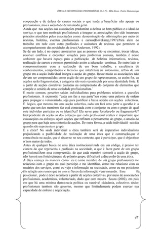 ÉTICA E DEONTOLOGIA PROFISSIONAL (E.D.P) – MSc.Econ. Pedro Batumenga

cooperação e de defesa de causas sociais o que tende a beneficiar não apenas os
profissionais, mas a sociedade de um modo geral.
Ainda que nas acções das associações predomine a defesa do bem público e o ideal do
serviço, o que tem motivado profissionais a integrar as associações têm sido interesses
privados atendidos pelas associações como: desseminação de informações por meio de
revistas, boletins, eventos profissionais e cursos(Hovekamp,1997).Para além do
trabalho em rede com outra profissões e assinatura de revistas que permitem o
acompanhamento das novidades da área (Anderson, 1992).
Se de um lado, é no espaço associativo que as pessoas vão se encontrar, trocar idéias,
resolver conflitos e encontrar soluções para problemas comuns, também é nesse
ambiente que haverá espaço para a publicação de boletins informativos, revistas,
realização de cursos e eventos permitindo assim a educação contínua. De outro lado o
comprometimento com a realização de um bom trabalho, a excelência de
conhecimentos, competências e técnicas que interferem na autonomia, reflxo de um
grupo em a acção individual integra a acção do grupo. Desse modo as associações não
devem ser compreendidas como acção de um grupo de representantes, se assim for, as
acções serão fragmentadas, a categoria não será reconhecida por uma identidade forte. É
a partir de acções colectivas pautadas na compreensão do conjunto de elementos que
compõe o cenário de uma sociedade profissionalista.´
É muito comum, perceber saidas individualistas para problemas relativos a questões
profissionais. A expressão “cada um faz a sua parte”soa como uma palavra de ordem
para propagar o voluntariado, seja para justificar a baixa adesão em acções colectivas.
É lógico, que mesmo em uma acção colectiva, cada um fará uma parte a questão é: a
parte que um dos membros faz está conectada com o conjunto ou com o grupo do qual
este individuo participa ou se identifica? Ela serve para fortalece-lo ou fragmenta-lo?
Independente da acção ou dos esforços que cada profissional realiza é importante que
essasacções ou esforços sejam acções que reflitam o pensamento do grupo, o anseio do
grupo para que haja uma sintonia de acções. De outra forma, a saida individualé suicida
quando não representa o grupo.
E a ética? Na saida individual a ética também será de imperativo individualista
prejudicando a pssibilidade de realização de uma ética que é construção,que é
consciência na acção, que é situar-se no seu contexto, que é participar, que é objectivar
o bem maior de todos.
Antes de qualquer busca de uma ética institucionalizada em um código, é presiso ter
clareza do que representa a profissão na sociedade, o que é fazer parte de um grupo
profissional.Sem essa compreensão, de que cada membro constrói a acção do grupo,
não haverá um fortalecimento do próprio grupo, dificultará a discussão de uma ética.
A ética começa na maneira como eu ( como membro de um grupo profissional) me
relaciono com o grupo no qual participo e me identifico, como me relaciono com os
usuários dos serviços, como eu vejo a informação na sociedade, como eu me posiciono
em relação aos rumos que os usos e fluxos da informação vem tomando. Esse
se
posicionar, pode e deve acontecer a partir de acções colectivas, por meio de associações
profissionais, academicas, voluntariado, dado que com mostra Souza (2002), em país
em que há uma mínima democracia política ou razoável cidadania, colectivos sócioprofissionais tambem são governo, mesmo que limitadamente podem exercer sua
capacidade de embate e negociação.

47

 
