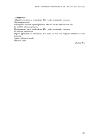 ÉTICA E DEONTOLOGIA PROFISSIONAL (E.D.P) – MSc.Econ. Pedro Batumenga

A indiferença
“Primeiro, levaram os comunistas. Mas eu não me importei com isso.
Não sou comunista.
Em seguida, levaram alguns operários. Mas eu não me importei com isso.
Eu também não sou operário.
Depois prenderam os sindicalistas. Mas eu não me importei com isso.
Eu não sou sindicalista.
Depois agarraram os sacerdotes, mas como eu não sou religioso, também não me
importei.
Agora estão me levando.
Mas já é tarde.”
Bertold Bre

48

 