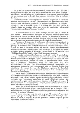 ÉTICA E DEONTOLOGIA PROFISSIONAL (E.D.P) – MSc.Econ. Pedro Batumenga

Isto se confirma na asserção do mesmo filósofo, quando escreve que a felicidade é
diferentemente concebida pelo leigo (forma empírica) e pelo sábio (forma cientifica) e
que o bem é o que se relaciona com o espírito e com a mente mas não apenas concebida,
se não praticada, através da actividade virtuosa. (Aristóteles. Ética a Nicômaco
livroII,6).
Ao afirmar que “pelos actos que praticamos em nossas relações com os homens nos
tornamos justos ou injustos “ e que “ é preciso atentar, pois, pela qualidade dos actos
que praticamos, porquanto de sua diferença se pode aquilatar a diferença de caracteres”(
Aristóteles. Ética a Nicômaco. LivroII,1) Aristóteles deixa claro que mesmo as
situações ideais não alcançam todo o valor se se não materializam pela conduta
virtuosa.(Aristóteles. Ética a Nicômaco. LivroII,6).
A humanidade tem assistido muitas mudanças em quase todos os sentidos da
vida humana. O desenvolvimento tecnológico está atingindo dimensões jamais antes
imaginadas ou mesmo concebidas pelo ser humano. As mudanças decorrentes da
evolução e dos conhecimentos históricos são muito significativos e representam um
exemplo do que pode acontecer com os esforços da criação da mente humana.
Nos campos da descoberta da medicina da indústria, da tecnologia, jamais se
assistiu tamanho desenvolvimento. Assistimos a um aumento de velocidade de
produção de informação nunca conhecido. Em face das conquistas tecnológicas actuais,
a ética está mais do que nunca presente nos debates a respeito do comportamento
humano e o seu estudo é sempre necessário em decorrência da necessidade das pessoas
orientarem seu comportamento de acordo com a nova realidade da vida social. Do grego
“Ethké e do latim Éthica” surgiu a ética-Ciência relativa aos costumes.
A ética é o domínio da filosofia que tem por objectivo o juízo de apreciação que
distingue o bem e o mal, o comportamento correcto e o incorrecto. Pode ser considerada
tambem como estudo do”ideal para o qual o homem se dirige” de acordo com a sua
natureza, ou o estudo dos “motivos” ou “causas” da conduta humana ou das “forças”
que a determinam, pretendendo ater-se ao conhecimento dos factos
(ABBAGNANO,1998, p.380). Os princípios éticos constituem-se enquanto directrizes,
pelas quais o homem rege o seu comportamento tendo em vista uma filosofia moral
dignificante. Os códigos de ética, são dificilmente separáveis da deontologia
profissional, pelo que não é pouco frequente os termos ética e deontologia serem
utilizadas indiferentemente.
Assim, a ética é o conjunto de normas morais pelo qual o indivíduo deve orientar
seu comportamento na profissão que exerce e é de fundamental importância em todas as
profissões e para todo ser humano para que possamos viver relativamente bem em
sociedade com o crescimento desenfreado do mundo globalizado, muitas vezes
deixamo-nos levar pela pressão exercida em busca de produção pois, o mercado de
trabalho está cada vez mais competitivo e exigente, as vezes não nos deixa e nem dá
tempo para reflectir sobre nossas atitudes.
Temos que ter a consciência de que nossos actos podem influenciar na vida dos
outros e que nossa liberdade acarreta em responsabilidade. De forma ampla a ética é
definida como a explicitação do fundamento último do agir humano na busca do bem
comum e da realização individual.
O termo deontologia surge das palavras gregas “deon, deontos” que signica
dever e logós que se traduz por discurso ou tratado. Sendo assim, deontologia seria o
tratado do dever ou conjunto de deveres princípios e normas adoptadas por um
determinado grupo de profissionais.

5

 