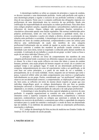 ÉTICA E DEONTOLOGIA PROFISSIONAL (E.D.P) – MSc.Econ. Pedro Batumenga

A deontologia também se refere ao conjunto de princípios e regras de conduta,
os deveres inerentes a uma determinada profissão. Assim cada profissão está sujeita a
uma deontologia própria a regular o exercício de sua profissão conforme o código de
ética de sua categoria. Neste caso é o conjunto codificado das obrigações impostas aos
profissionais de uma determinada área no exercício da sua profissão, Sendo esta
codificação da responsabilidade de associações ou ordens profissionais. Para além disso
estes códigos propõem sanções, segundo princípios e procedimentos explícitos para os
infractores do mesmo. Alguns códigos não apresentam funções normativas e
vinculativas oferecendo apenas uma função reguladora. São normas estabelecidas pelos
próprios profissionais, tendo em vista não exactamente a qualidade moral, mas a
correcção de suas intenções e acções em relação a direitos, deveres ou princípios nas
relações entre profissão e a sociedade. A deontologia é um termo mais apropriado para a
discussão em torno da conduta profissional, compreendendo-a como um esforço para
obter-se uma uniformização da acção dos membros de uma categoria
profissional.Unifomização não no sentido de igualar as acções mas sim, de orientar,
prescrever controlar a conduta dos membros da profissão visando constrior uma
identidade e por meio desta, tornar-se respeitado e conhecido pelos demais membros da
sociedade. A realização de um trabalho e a acção de um grupo se dará “como se fosse a
acção de um único indivíduo”(Souza, p.55).
A princípio a reflexão em torno do comportamento dos membros de uma
categoria profissional tende a acontecer nos diferentes espaços nos quais estes membros
se situam. Se a ética é uma acção reflexiva em torno dos ideais e causas da conduta
humana, portanto, uma acção propria do homem enquato ser social, ela se constroi em
qualquer tempo e em qualquer lugar. O modo de um determinado profissional se
comporta, independentemente de como tal coportamento venha a ser qualificado, se dá
com base em certos principios, e a partir de um modo de ver a realidade, e
principalmente, de se ver nesta realidade. Assim, enquanto um ser humano que sente e
pensa, é possivel refletir sobre um dado comportamento seus motivos e complicações
individualmente ou em grupo. Porém, considerando que “ser profissional” implica em
situar-se em um determinado contexto, o comportamento, as implicações e motivos para
tal, bem como, as reflexões em torno do mesmo dizem respeito ao grupo que esse
individuo integra.Regra geral, os códigos deontologicos têm por base as grandes
declarações universais e esforçam-se por traduzir o sentimento ético expresso nestas,
adaptando-o, no entanto, às particularidades de cada país e de cada grupo profissional.
A deontologia é uma disciplina da ética especial adaptada ao exercicio de uma
profissão. A ocupação organizacional se constitui em uma profissão, a partir de
elementos como a expertise (conjunto de conhecimentos, competências e técnicas
especiais), credencialismo (escolas ou colégios que autorizam a entrada de novos
membros no exercicio da profissão) e a autonomia que reflete a capacidade da categoria
reivindicar para sí o poder de controlar a realização e o modo de fazer um determinado
tipo de trabalho. É no âmbimto da autonomia que estão as corporações profissionais,
associações e sindicatos.
O 1.º código de deontologia foi feito na área de medicina nos Estados Unidos de
América- EUA em meados do século passado.

I. NOÇÕES BÁSICAS

6

 