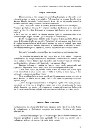 ÉTICA E DEONTOLOGIA PROFISSIONAL (E.D.P) – MSc.Econ. Pedro Batumenga

Origem e concepções
Historicamente, a ética sempre foi orientada pela religião e pela razão, sendo
esta razão crítica em todas as sociedades. Podemos observar grandes filósofos como
Sócrates, Plantão, Aristóteles, Santo Agostinho, Kant, cada um a seu modo, buscando o
estabelecimento de códigos de ética validas universalmente.
Tendo a ética como ciência da conduta, podemos observar duas concepções:
“Ciências que trata do fim que deve orientar a conduta dos homens e dos meios para
atingir tal fim. É o ideal formulado e perseguido pelo homem por sua natureza e
essência”
“Ciência que trata do moral, da conduta humana e procura determinar esse móvel
visando dirigir a própria conduta. Liga-se ao desejo da sobrevivência”.
Na 1.ª concepção vemos Sócrates como precursor da ética ocidental. Platão que
tratou da ética das virtudes em sua obra “Republica”. Aristóteles que trata do propósito
da conduta humana de buscar a felicidade a partir da sua natureza racional. Hegel tratou
do objectivo da conduta humana destacando o estado como a realidade na qual a
conduta encontra integração e perfeição, tratando a ética como a filosofia do direito.
Em sua 2.ª concepção, vemos pródico que nos contempla com suas palavras:
“Se desejares ser honrado por uma cidade deve ser útil a mesma”. Pregava o
respeito mútuo e a justiça como condição necessária a sobrevivência do homem; Kant
situou a ética no mundo da razão pura na qual os seres racionais buscavam firmar esse
mundo evitando os interesses individualizados e perseguindo o bem.
Benthan defendeu a conduta do homem como sendo determinado pela
expectativa do prazer ou da dor, sendo esse o único motivo possível da acção.
Ainda como ciência da conduta, vemos a ética no homem que exerce algum
poder sentindo-se o único sujeito real o eleito o melhor, o mais capaz, o mais
inteligente, portanto merecendo privilegio.
Neste sentido enfatiza-se que o significado ético deve estar sempre associado ao
outro. Somente em relação ao outro pode existir o valor moral e a conduta pode ser uma
acção da justiça.
A única ética possível estrutura-se na relação do sujeito com o outro, em que é
importante ser preservado o complexo espaço para a inter subjectividade. Só nessa
relação do sujeito com o outro podemos construir os valores éticos acerca do bem e do
mal. Representa também a relação do indivíduo com as instituições, com á sociedade.

Conceito – Ética Profissional
É extremamente importante saber diferenciar a ética do moral e do direito. Estas 3 áreas
de conhecimento se distinguem, entretanto têm grandes vínculos e até mesmo
sobreposição.
A moral estabelece regras que são assumidas pela pessoa independentemente das
fronteiras geográficas e garante uma identidade entre pessoas que mesmo sem se
conhecerem, utilizam este mesmo referencial moral comum.

7

 