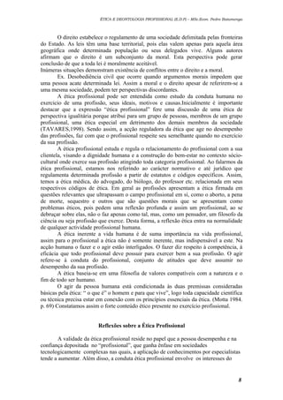 ÉTICA E DEONTOLOGIA PROFISSIONAL (E.D.P) – MSc.Econ. Pedro Batumenga

O direito estabelece o regulamento de uma sociedade delimitada pelas fronteiras
do Estado. As leis têm uma base territorial, pois elas valem apenas para aquela área
geográfica onde determinada população ou seus delegados vive. Alguns autores
afirmam que o direito é um subconjunto da moral. Esta perspectiva pode gerar
conclusão de que a toda lei é moralmente aceitável.
Inúmeras situações demonstram existência de conflitos entre o direito e a moral.
Ex. Desobediência civil que ocorre quando argumentos morais impedem que
uma pessoa acate determinada lei. Assim a moral e o direito apesar de referirem-se a
uma mesma sociedade, podem ter perspectivas discordantes.
A ética profissional pode ser entendida como estudo da conduta humana no
exercicio de uma profissão, seus ideais, motivos e causas.Inicialmente é importante
destacar que a expressão “ética profissional” fere uma discussão de uma ética de
perspectiva igualitária porque atribui para um grupo de pessoas, membros de um grupo
profissional, uma ética especial em detrimento dos demais membros da sociedade
(TAVARES,1998). Sendo assim, a acção reguladora da ética que age no desempenho
das profissões, faz com que o profissional respeite seu semelhante quando no exercício
da sua profissão.
A ética profissional estuda e regula o relacionamento do profissional com a sua
clientela, visando a dignidade humana e a construção do bem-estar no contexto sóciocultural onde exerce sua profissão atingindo toda categoria profissional. Ao falarmos da
ética profissional, estamos nos referindo ao carácter normativo e até jurídico que
regulamenta determinada profissão a partir de estatutos e códigos específicos. Assim,
temos a ética médica, do advogado, do biólogo, do professor etc. relacionada em seus
respectivos códigos de ética. Em geral as profissões apresentam a ética firmada em
questões relevantes que ultrapassam o campo profissional em sí, como o aborto, a pena
de morte, sequestro e outros que são questões morais que se apresentam como
problemas éticos, pois pedem uma reflexão profunda e assim um profissional, ao se
debruçar sobre elas, não o faz apenas como tal, mas, como um pensador, um filosofo da
ciência ou seja profissão que exerce. Desta forma, a reflexão ética entra na normalidade
de qualquer actividade profissional humana.
A ética inerente a vida humana é de suma importância na vida profissional,
assim para o profissional a ética não é somente inerente, mas indispensável a este. Na
acção humana o fazer e o agir estão interligados. O fazer diz respeito à competência, à
eficácia que todo profissional deve possuir para exercer bem a sua profissão. O agir
refere-se à conduta do profissional, conjunto de atitudes que deve assumir no
desempenho da sua profissão.
A ética baseia-se em uma filosofia de valores compatíveis com a natureza e o
fim de todo ser humano.
O agir da pessoa humana está condicionada às duas premissas consideradas
básicas pela ética: “ o que é” o homem e para que vive”, logo toda capacidade científica
ou técnica precisa estar em conexão com os princípios essenciais da ética. (Motta 1984.
p. 69) Constatamos assim o forte conteúdo ético presente no exercício profissional.
Reflexões sobre a Ética Profissional
A validade da ética profissional reside no papel que a pessoa desempenha e na
confiança depositada no “profissional”, que ganha ênfase em sociedades
tecnologicamente complexas nas quais, a aplicação de conhecimentos por especialistas
tende a aumentar. Além disso, a conduta ética profissional envolve os interesses do

8

 