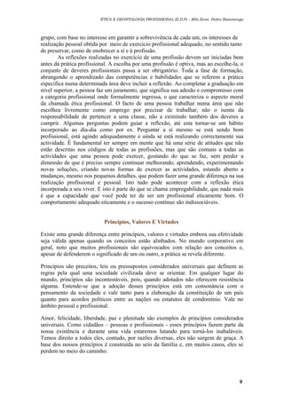 ÉTICA E DEONTOLOGIA PROFISSIONAL (E.D.P) – MSc.Econ. Pedro Batumenga

grupo, com base no interesse em garantir a sobrevivência de cada um, os interesses de
realização pessoal obtida por meio de exercicio profissional adequado, no sentido tanto
de preservar, como de enobrecer a sí e à profissão.
As reflexões realizadas no exercício de uma profissão devem ser iniciadas bem
antes da prática profissional. A escolha por uma profissão é optiva, mas ao escolhe-la, o
conjunto de deveres profissionais passa a ser obrigatório. Toda a fase de formação,
abrangendo o aprendizado das competências e habilidades que se referem a prática
especifica numa determinada área deve incluir a reflexão. Ao completar a graduação em
nível superior, a pessoa faz um juramento, que significa sua adesão e compromisso com
a categoria profissional onde formalmente ingressa, o que caracteriza o aspecto moral
da chamada ética profissional. O facto de uma pessoa trabalhar numa área que não
escolheu livremente como emprego por precisar de trabalhar, não o isenta da
responsabilidade de pertencer a uma classe, não a eximindo também dos deveres a
cumprir. Algumas perguntas podem guiar a reflexão, até esta tornar-se um hábito
incorporado ao dia-dia como por ex. Perguntar a sí mesmo se está sendo bom
profissional, está agindo adequadamente e ainda se está realizando correctamente sua
actividade. É fundamental ter sempre em mente que há uma série de atitudes que não
estão descritas nos códigos de todas as profissões, mas que são comuns a todas as
actividades que uma pessoa pode exercer, gostando do que se faz, sem perder a
dimensão de que é preciso sempre continuar melhorando, aprendendo, experimentando
novas soluções, criando novas formas de exercer as actividades, estando aberto a
mudanças, mesmo nos pequenos detalhes, que podem fazer uma grande diferença na sua
realização profissional e pessoal. Isto tudo pode acontecer com a reflexão ética
incorporada a seu viver. E isto é parte do que se chama empregabilidade, que nada mais
é que a capacidade que você pode ter de ser um profissional eticamente bom. O
comportamento adequado eticamente e o sucesso contínuo são indissociáveis.
Princípios, Valores E Virtudes
Existe uma grande diferença entre princípios, valores e virtudes embora sua efetividade
seja válida apenas quando os conceitos estão alinhados. No mundo corporativo em
geral, noto que muitos profissionais são equivocados com relação aos conceitos e,
apesar de defenderem o significado de um ou outro, a prática se revela diferente.
Princípios são preceitos, leis ou pressupostos considerados universais que definem as
regras pela qual uma sociedade civilizada deve se orientar. Em qualquer lugar do
mundo, princípios são incontestáveis, pois, quando adotados não oferecem resistência
alguma. Entende-se que a adoção desses princípios está em consonância com o
pensamento da sociedade e vale tanto para a elaboração da constituição de um país
quanto para acordos políticos entre as nações ou estatutos de condomínio. Vale no
âmbito pessoal e profissional.
Amor, felicidade, liberdade, paz e plenitude são exemplos de princípios considerados
universais. Como cidadãos – pessoas e profissionais - esses princípios fazem parte da
nossa existência e durante uma vida estaremos lutando para torná-los inabaláveis.
Temos direito a todos eles, contudo, por razões diversas, eles não surgem de graça. A
base dos nossos princípios é construída no seio da família e, em muitos casos, eles se
perdem no meio do caminho.

9

 