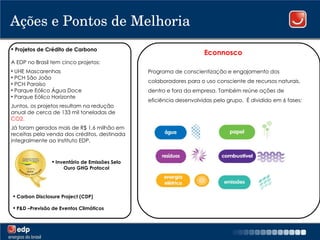 Ações e Pontos de Melhoria Projetos de Crédito de Carbono A EDP no Brasil tem cinco projetos: UHE Mascarenhas PCH São João PCH Paraíso Parque Eólico Água Doce Parque Eólico Horizonte Juntos, os projetos resultam na redução anual de cerca de 133 mil toneladas de  CO2. Já foram gerados mais de R$ 1,6 milhão em receitas pela venda dos créditos, destinada integralmente ao Instituto EDP.  Econnosco Programa de conscientização e engajamento dos colaboradores para o uso consciente de recursos naturais, dentro e fora da empresa. Também reúne ações de eficiência desenvolvidas pelo grupo.  É dividido em 6 fases: Inventário de Emissões Selo Ouro GHG Protocol Carbon Disclosure Project (CDP) P&D –Previsão de Eventos Climáticos 
