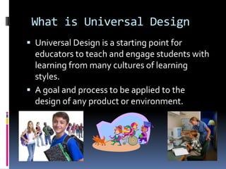 What is Universal Design
 Universal Design is a starting point for

educators to teach and engage students with
learning from many cultures of learning
styles.
 A goal and process to be applied to the
design of any product or environment.

 
