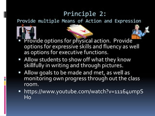 Principle 2:
Provide multiple Means of Action and Expression

 Provide options for physical action. Provide
options for expressive skills and fluency as well

as options for executive functions.
 Allow students to show off what they know
skillfully in writing and through pictures.
 Allow goals to be made and met, as well as
monitoring own progress through out the class
room.
 https://www.youtube.com/watch?v=11164umpS
H0

 