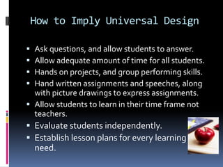 How to Imply Universal Design





Ask questions, and allow students to answer.
Allow adequate amount of time for all students.
Hands on projects, and group performing skills.
Hand written assignments and speeches, along
with picture drawings to express assignments.
 Allow students to learn in their time frame not
teachers.
 Evaluate students independently.
 Establish lesson plans for every learning

need.

 