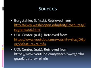 Sources
 Burgstahler, S. (n.d.). Retrieved from

http://www.washington.edu/doit/Brochures/P
rograms/ud.html
 UDL Center. (n.d.). Retrieved from
https://www.youtube.com/watch?v=rfsx3DGp
v5o&feature=relmfu
 UDL Center. (n.d.). Retrieved from
https://www.youtube.com/watch?v=vr3ardm
q0a0&feature=relmfu

 