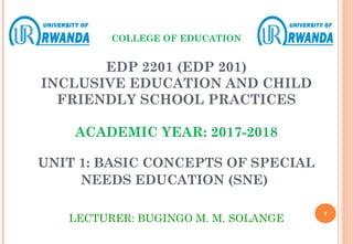 COLLEGE OF EDUCATION
EDP 2201 (EDP 201)
INCLUSIVE EDUCATION AND CHILD
FRIENDLY SCHOOL PRACTICES
ACADEMIC YEAR: 2017-2018
UNIT 1: BASIC CONCEPTS OF SPECIAL
NEEDS EDUCATION (SNE)
LECTURER: BUGINGO M. M. SOLANGE
1
 