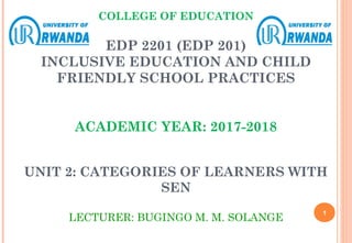 COLLEGE OF EDUCATION
EDP 2201 (EDP 201)
INCLUSIVE EDUCATION AND CHILD
FRIENDLY SCHOOL PRACTICES
ACADEMIC YEAR: 2017-2018
UNIT 2: CATEGORIES OF LEARNERS WITH
SEN
LECTURER: BUGINGO M. M. SOLANGE
1
 