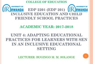 COLLEGE OF EDUCATION
EDP 2201 (EDP 201)
INCLUSIVE EDUCATION AND CHILD
FRIENDLY SCHOOL PRACTICES
ACADEMIC YEAR: 2017-2018
UNIT 4: ADAPTING EDUCATIONAL
PRACTICES FOR LEARNERS WITH SEN
IN AN INCLUSIVE EDUCATIONAL
SETTING
LECTURER: BUGINGO M. M. SOLANGE
1
 