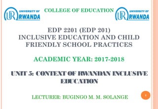 COLLEGE OF EDUCATION
EDP 2201 (EDP 201)
INCLUSIVE EDUCATION AND CHILD
FRIENDLY SCHOOL PRACTICES
ACADEMIC YEAR: 2017-2018
UNIT 5: CONTEXT OF RWANDAN INCLUSIVE
EDUCATION
LECTURER: BUGINGO M. M. SOLANGE 1
 