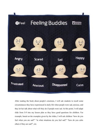 After reading the book about people’s emotions, I will ask students to recall some
circumstances they have experienced in daily life when people were sad, anxious, and
they let her talk about what will they do if people were sad. At this point, I will adapt
slide from 5-9 into my lesson plan as they have good questions for children. For
example, based on the examples given by the slides, I will ask children “how do you
feel when you are sad?” “in what situations do you feel sad?” “how do you calm
others if they are sad?”, etc.
 