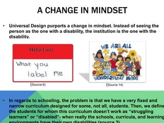 A CHANGE IN MINDSET
• Universal Design purports a change in mindset. Instead of seeing the
person as the one with a disability, the institution is the one with the
disability.
• In regards to schooling, the problem is that we have a very fixed and
narrow curriculum designed for some, not all, students. Then, we define
the students for whom this curriculum doesn’t work as “struggling
learners” or “disabled”- when really the schools, curricula, and learning
(Source 14)(Source 6)
 
