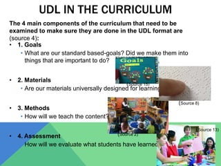 UDL IN THE CURRICULUM
• 1. Goals
• What are our standard based-goals? Did we make them into
things that are important to do?
• 2. Materials
• Are our materials universally designed for learning?
• 3. Methods
• How will we teach the content?
• 4. Assessment
• How will we evaluate what students have learned?
The 4 main components of the curriculum that need to be
examined to make sure they are done in the UDL format are
(source 4):
(Source 15)
(Source 8)
(Source 2)
(Source 13)
 