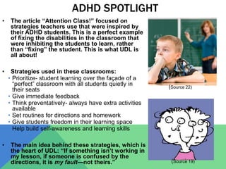 ADHD SPOTLIGHT
• The article “Attention Class!” focused on
strategies teachers use that were inspired by
their ADHD students. This is a perfect example
of fixing the disabilities in the classroom that
were inhibiting the students to learn, rather
than “fixing” the student. This is what UDL is
all about!
• Strategies used in these classrooms:
• Prioritize- student learning over the façade of a
“perfect” classroom with all students quietly in
their seats
• Give immediate feedback
• Think preventatively- always have extra activities
available
• Set routines for directions and homework
• Give students freedom in their learning space
• Help build self-awareness and learning skills
• The main idea behind these strategies, which is
the heart of UDL: “If something isn’t working in
my lesson, if someone is confused by the
directions, it is my fault—not theirs.”
(Source 22)
(Source 19)
 