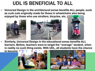 UDL IS BENEFICIAL TO ALL
• Universal Design in the architectural sense benefits ALL people, such
as curb cuts originally made for those in wheelchairs also being
enjoyed by those who use strollers, bicycles, etc. (source 1).
• Similarly, Universal Design in the educational sense benefits ALL
learners. Before, teachers were to target the “average” student, when
in reality no such thing exists. With UDL, all students have the chance
to become expert learners (source 3).
(Source 4 )(Source 17)(Source 21)
(Source 7) (Source 11)
 