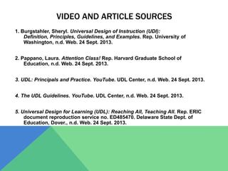 VIDEO AND ARTICLE SOURCES
1. Burgstahler, Sheryl. Universal Design of Instruction (UDI):
Definition, Principles, Guidelines, and Examples. Rep. University of
Washington, n.d. Web. 24 Sept. 2013.
2. Pappano, Laura. Attention Class! Rep. Harvard Graduate School of
Education, n.d. Web. 24 Sept. 2013.
3. UDL: Principals and Practice. YouTube. UDL Center, n.d. Web. 24 Sept. 2013.
4. The UDL Guidelines. YouTube. UDL Center, n.d. Web. 24 Sept. 2013.
5. Universal Design for Learning (UDL): Reaching All, Teaching All. Rep. ERIC
document reproduction service no. ED485470. Delaware State Dept. of
Education, Dover., n.d. Web. 24 Sept. 2013.
 