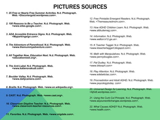 PICTURES SOURCES
1. 25 Free or Nearly Free Summer Activites. N.d. Photograph.
Web. <Discovergold.wordpress.com>.
2. 100 Reasons to Be a Teacher. N.d. Photograph. Web.
<www.sites.google.com>.
3. ADA Accesible Entrance Signs. N.d. Photograph. Web.
<Myparkingsign.com>.
4. The Adventure of Parenthood. N.d. Photograph. Web.
<www.themummyadventure.com>.
5. All Together Now, Education Next. N.d. Photograph. Web.
<educationnext.org>.
6. The Anti-Label. N.d. Photograph. Web.
<www.katienovakudl.com>.
7. Boulder Valley. N.d. Photograph. Web.
<www.dailycamera.com>.
8. Braille. N.d. Photograph. Web. <www.en.wikipedia.org>.
9. CAST. N.d. Photograph. Web. <www.cast.org>.
10. Classroom Displine Teacher. N.d. Photograph. Web.
<www.classroom-teacher-resources.com>.
11. Favorites. N.d. Photograph. Web. <www.migdale.com>.
12. Free Printable Emergent Readers. N.d. Photograph.
Web. <Themeasuredmom.com>.
13. How ADHD Children Learn. N.d. Photograph. Web.
<www.attitudemag.com>.
14. Information. N.d. Photograph. Web.
<www.walton.k12.ga.us>.
15. K Teacher Tagget. N.d. Photograph. Web.
<www.kteachertaggert.blogspot.com>.
16. Math with Manipulatives. N.d. Photograph. Web.
<www.pennydouglas.com>.
17. Pat Dudley. N.d. Photograph. Web.
<www.bikexprt.com>
18. Play Attention. N.d. Photograph. Web.
<www.edebetictac.com>.
19. Procrastintion and Adult ADHD. N.d. Photograph. Web.
<www.psycologytoday .com>
20. Universal Design for Learning. N.d. Photograph. Web.
<Ajhidt.wordpress.com>.
21. Using the Curb Cut Principle. N.d. Photograph. Web.
<www.asyourworldchanges.wordpress.com>.
22. What Causes ADHD? N.d. Photograph. Web.
<www.health.com>.
 