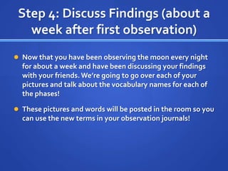 Step 4: Discuss Findings (about a
   week after first observation)
 Now that you have been observing the moon every night
  for about a week and have been discussing your findings
  with your friends. We’re going to go over each of your
  pictures and talk about the vocabulary names for each of
  the phases!

 These pictures and words will be posted in the room so you
  can use the new terms in your observation journals!
 
