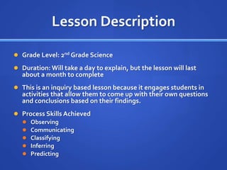 Lesson Description

 Grade Level: 2nd Grade Science

 Duration: Will take a day to explain, but the lesson will last
  about a month to complete
 This is an inquiry based lesson because it engages students in
  activities that allow them to come up with their own questions
  and conclusions based on their findings.
 Process Skills Achieved
   Observing
   Communicating
   Classifying
   Inferring
   Predicting
 
