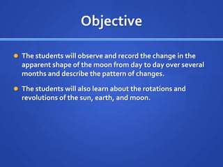 Objective

 The students will observe and record the change in the
  apparent shape of the moon from day to day over several
  months and describe the pattern of changes.

 The students will also learn about the rotations and
  revolutions of the sun, earth, and moon.
 
