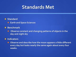 Standards Met

 Standard
   Earth and Space Sciences

 Benchmark
   Observe constant and changing patterns of objects in the
    day and night sky

 Indicators
   Observe and describe how the moon appears a little different
    every day but looks nearly the same again about every four
    weeks.
 