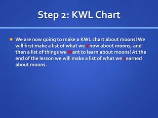 Step 2: KWL Chart

 We are now going to make a KWL chart about moons! We
  will first make a list of what we Know about moons, and
  then a list of things we Want to learn about moons! At the
  end of the lesson we will make a list of what we Learned
  about moons.
 