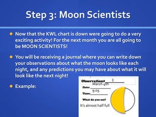Step 3: Moon Scientists
 Now that the KWL chart is down were going to do a very
  exciting activity! For the next month you are all going to
  be MOON SCIENTISTS!

 You will be receiving a journal where you can write down
  your observations about what the moon looks like each
  night, and any predictions you may have about what it will
  look like the next night!
                                                        3
                                        March 4th
 Example:
                                        9:05


                                It’s almost half full
 
