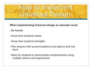 How to Implement
         Universal Design:
When implementing Universal design an educator must:

- Be flexible

- Know their students needs

- Know their students strengths

- Plan lessons with accommodations and options built into
   them

- Allow for students to demonstrate comprehension using
   multiple actions and expressions
 